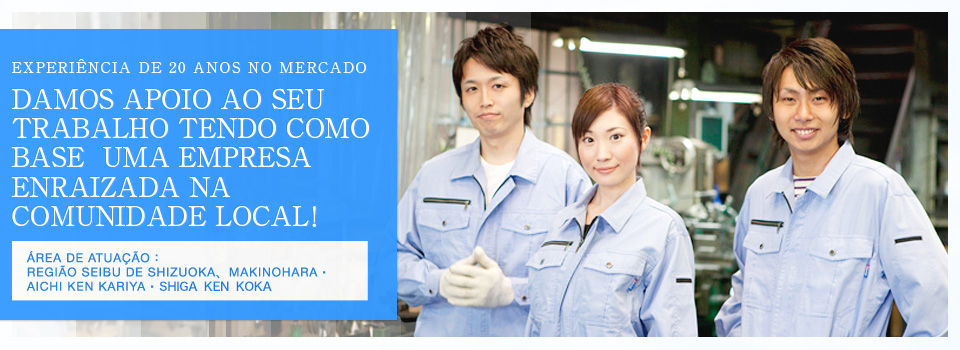 EXPERIÊNCIA DE 20 ANOS NO MERCADO
DAMOS APOIO AO SEU TRABALHO TENDO COMO BASE  UMA EMPRESA ENRAIZADA NA COMUNIDADE LOCAL！ ÁREA DE ATUAÇÃO：REGIÃO SEIBU DE SHIZUOKA、MAKINOHARA・AICHI KEN KARIYA・SHIGA KEN KOKA